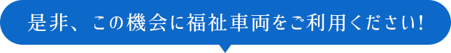 是非、この機会に福祉車両をご利用ください！